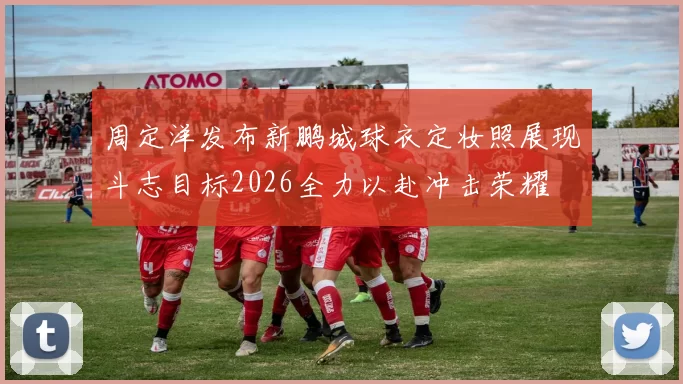 周定洋发布新鹏城球衣定妆照展现斗志目标2026全力以赴冲击荣耀