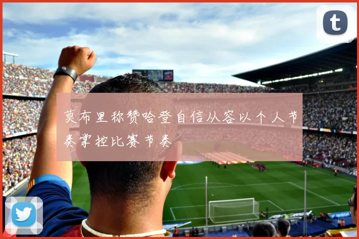 莫布里称赞哈登自信从容以个人节奏掌控比赛节奏