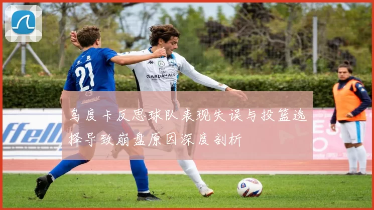 乌度卡反思球队表现失误与投篮选择导致崩盘原因深度剖析