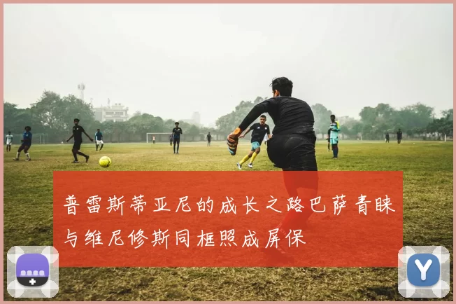 普雷斯蒂亚尼的成长之路巴萨青睐与维尼修斯同框照成屏保