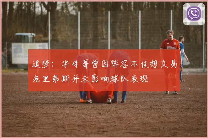 追梦：字母哥曾因阵容不佳想交易老里弗斯并未影响球队表现