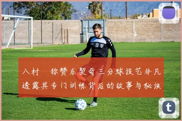 八村塁称赞东契奇三分球技艺非凡透露其专门训练背后的故事与秘诀