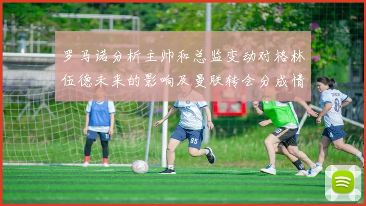 罗马诺分析主帅和总监变动对格林伍德未来的影响及曼联转会分成情况