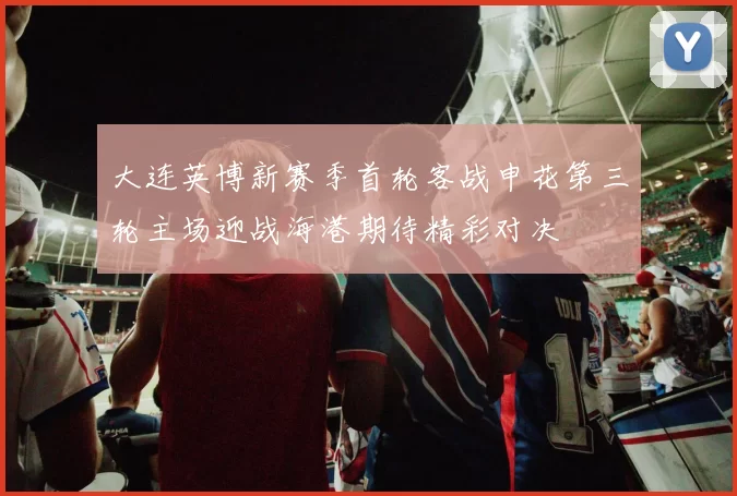 大连英博新赛季首轮客战申花第三轮主场迎战海港期待精彩对决