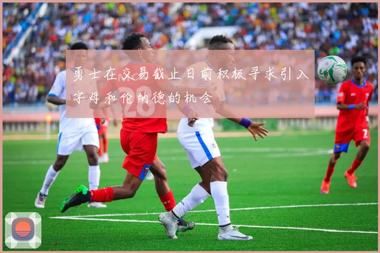 勇士在交易截止日前积极寻求引入字母和伦纳德的机会