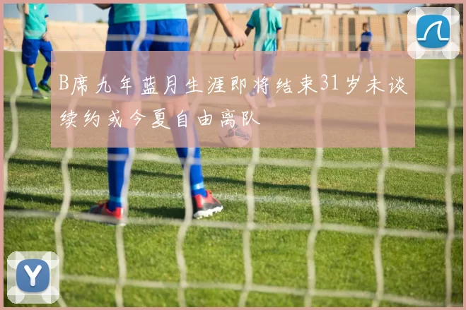 B席九年蓝月生涯即将结束31岁未谈续约或今夏自由离队