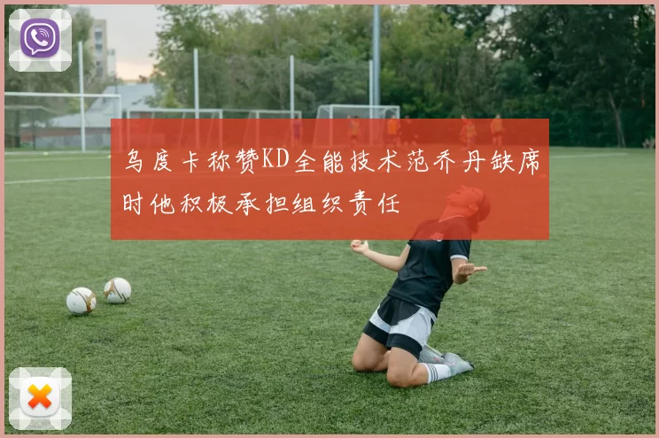 乌度卡称赞KD全能技术范乔丹缺席时他积极承担组织责任
