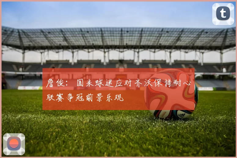 詹俊：国米球迷应对齐沃保持耐心联赛争冠前景乐观