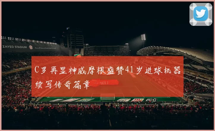 C罗再显神威摩根盛赞41岁进球机器续写传奇篇章