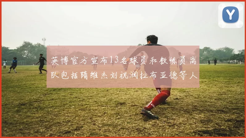 英博官方宣布13名球员和教练员离队包括隋维杰刘祝润拉布亚德等人
