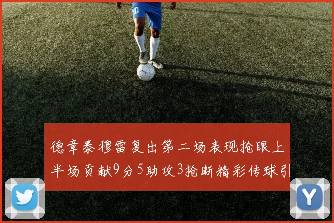 德章泰穆雷复出第二场表现抢眼上半场贡献9分5助攻3抢断精彩传球引关注