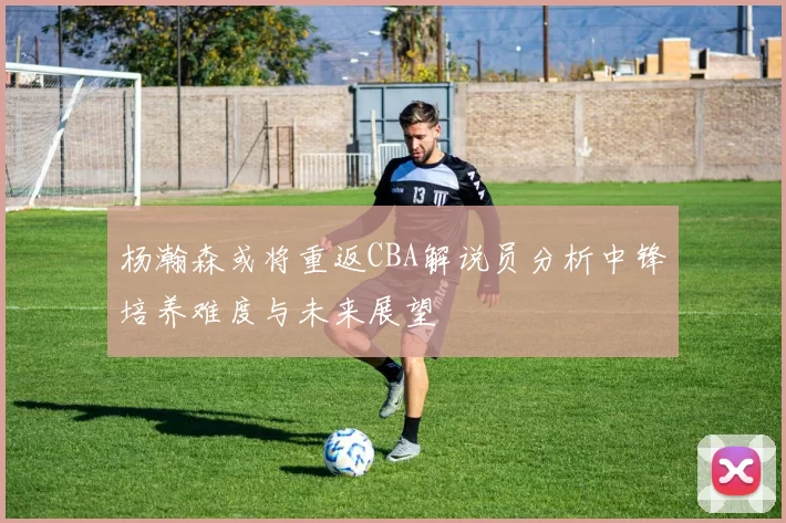 杨瀚森或将重返CBA解说员分析中锋培养难度与未来展望