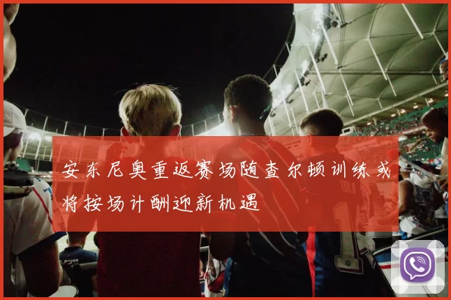 安东尼奥重返赛场随查尔顿训练或将按场计酬迎新机遇