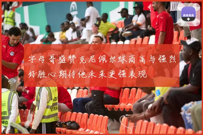 字母哥盛赞克尼佩尔球商高与强烈好胜心期待他未来更强表现