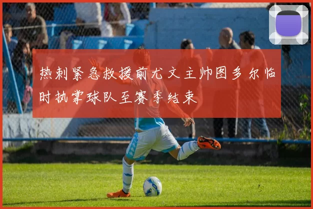 热刺紧急救援前尤文主帅图多尔临时执掌球队至赛季结束