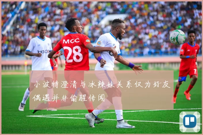 小波特澄清与冰辣妹关系仅为好友偶遇并非偷腥传闻