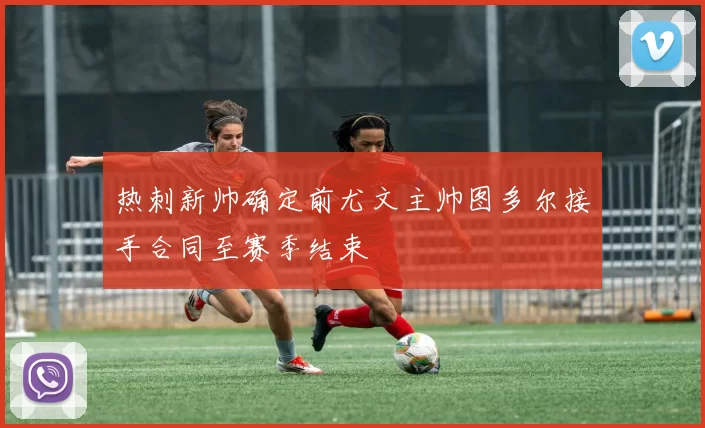 热刺新帅确定前尤文主帅图多尔接手合同至赛季结束