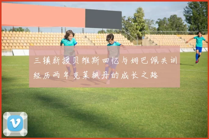三镇新援贝维斯回忆与姆巴佩共训经历两年克莱枫丹的成长之路