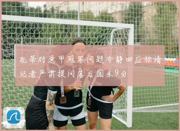 孔蒂对意甲冠军问题冷静回应称请记者严肃提问落后国米9分