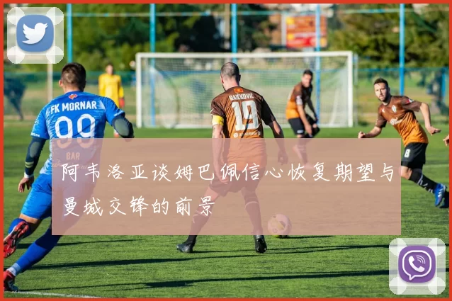 阿韦洛亚谈姆巴佩信心恢复期望与曼城交锋的前景
