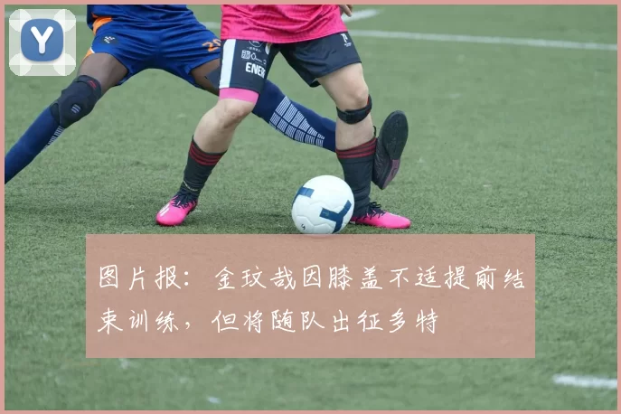 图片报：金玟哉因膝盖不适提前结束训练，但将随队出征多特