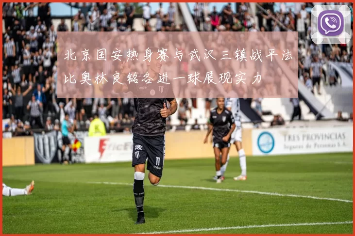 北京国安热身赛与武汉三镇战平法比奥林良铭各进一球展现实力