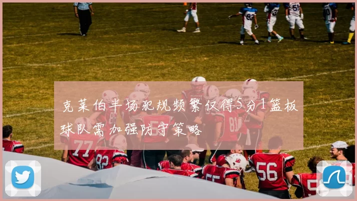克莱伯半场犯规频繁仅得5分1篮板球队需加强防守策略