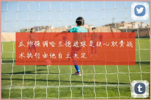 瓜帅强调哈兰德进球是核心职责战术执行由他自主决定