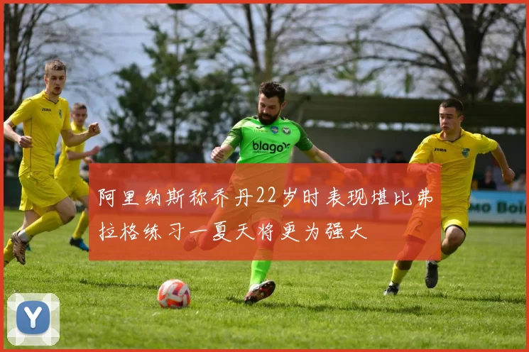 阿里纳斯称乔丹22岁时表现堪比弗拉格练习一夏天将更为强大