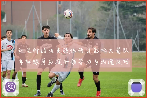 杜兰特的沮丧肢体语言影响火箭队年轻球员应提升领导力与沟通技巧